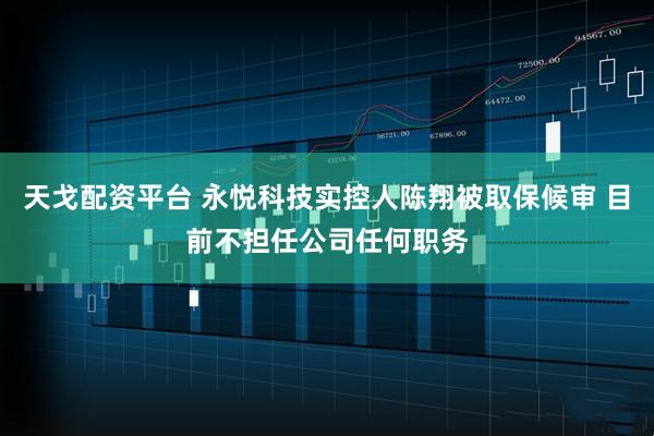 天戈配资平台 永悦科技实控人陈翔被取保候审 目前不担任公司任何职务