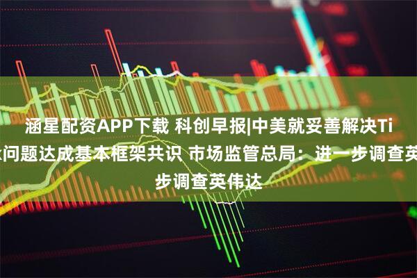 涵星配资APP下载 科创早报|中美就妥善解决TikTok问题达成基本框架共识 市场监管总局：进一步调查英伟达