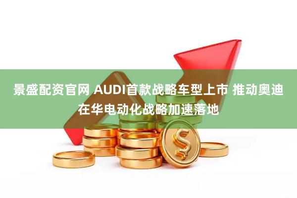 景盛配资官网 AUDI首款战略车型上市 推动奥迪在华电动化战略加速落地