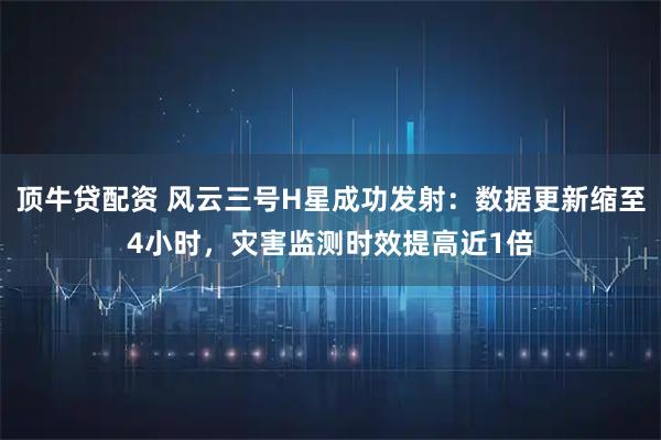 顶牛贷配资 风云三号H星成功发射：数据更新缩至4小时，灾害监测时效提高近1倍