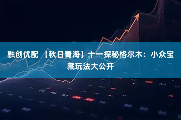 融创优配 【秋日青海】十一探秘格尔木：小众宝藏玩法大公开