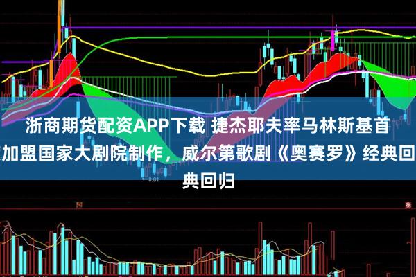 浙商期货配资APP下载 捷杰耶夫率马林斯基首度加盟国家大剧院制作，威尔第歌剧《奥赛罗》经典回归