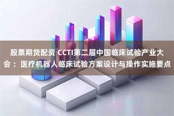 股票期货配资 CCTI第二届中国临床试验产业大会 ：医疗机器人临床试验方案设计与操作实施要点