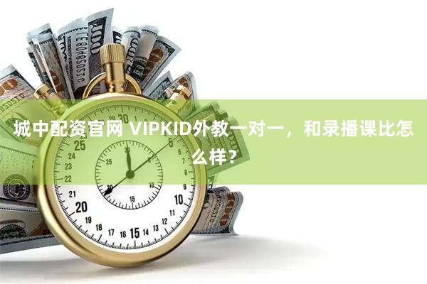 城中配资官网 VIPKID外教一对一,和录播课比怎么样?
