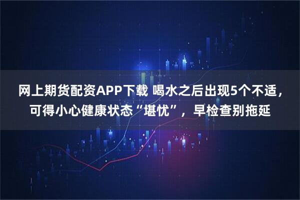 网上期货配资APP下载 喝水之后出现5个不适，可得小心健康状态“堪忧”，早检查别拖延