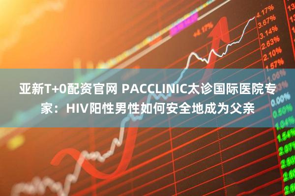亚新T+0配资官网 PACCLINIC太诊国际医院专家：HIV阳性男性如何安全地成为父亲