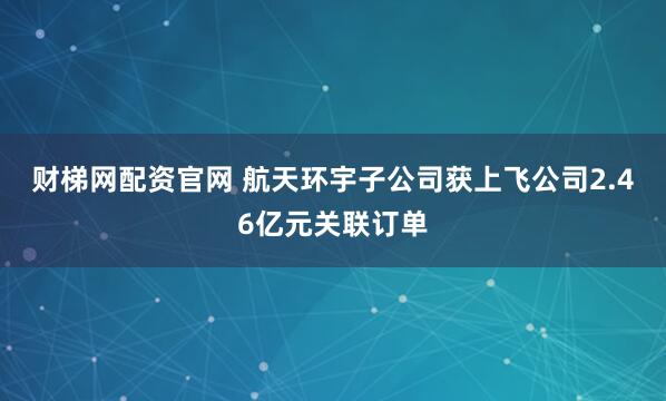 财梯网配资官网 航天环宇子公司获上飞公司2.46亿元关联订单