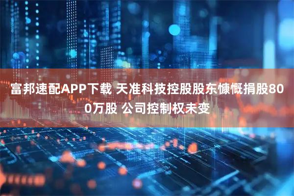 富邦速配APP下载 天准科技控股股东慷慨捐股800万股 公司控制权未变