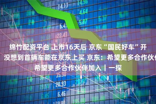 绵竹配资平台 上市16天后 京东“国民好车”开启交付 车主：没想到首辆车能在京东上买 京东：希望更多合作伙伴加入｜一探