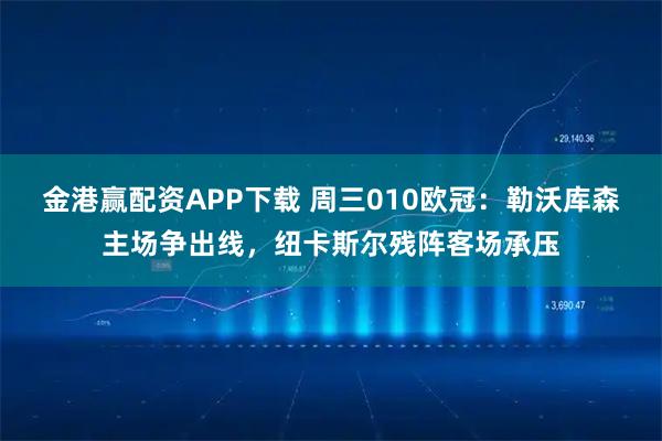 金港赢配资APP下载 周三010欧冠：勒沃库森主场争出线，纽卡斯尔残阵客场承压