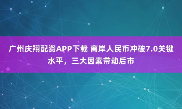广州庆翔配资APP下载 离岸人民币冲破7.0关键水平,三大因素带动后市