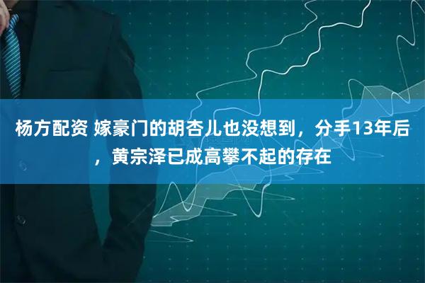 杨方配资 嫁豪门的胡杏儿也没想到，分手13年后，黄宗泽已成高攀不起的存在