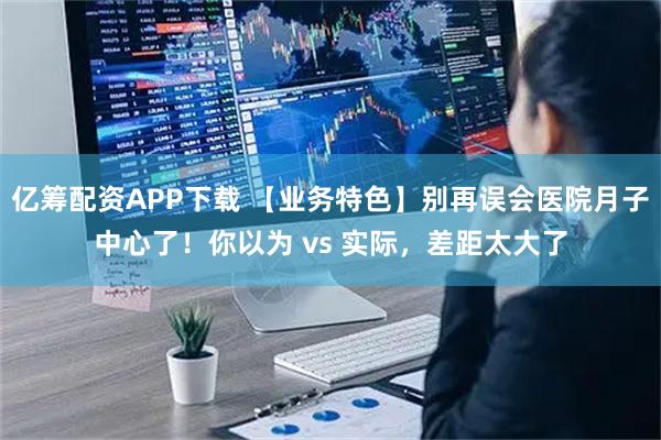 亿筹配资APP下载 【业务特色】别再误会医院月子中心了！你以为 vs 实际，差距太大了