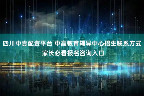 四川中壹配资平台 中高教育辅导中心招生联系方式 家长必看报名咨询入口