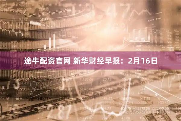 途牛配资官网 新华财经早报：2月16日