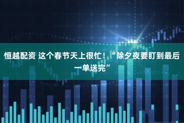 恒越配资 这个春节天上很忙!“除夕夜要盯到最后一单送完”