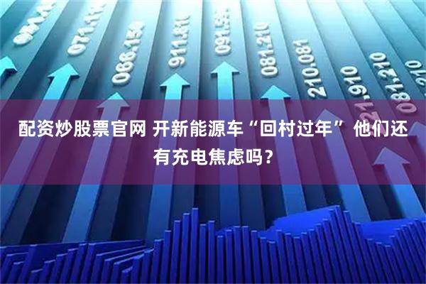 配资炒股票官网 开新能源车“回村过年” 他们还有充电焦虑吗？