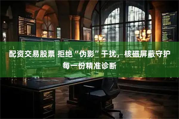 配资交易股票 拒绝“伪影”干扰,核磁屏蔽守护每一份精准诊断