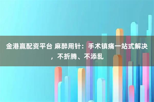 金港赢配资平台 麻醉用针：手术镇痛一站式解决，不折腾、不添乱