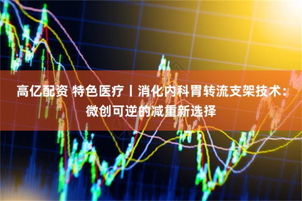高亿配资 特色医疗丨消化内科胃转流支架技术：微创可逆的减重新选择