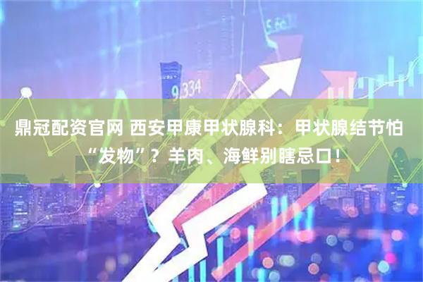 鼎冠配资官网 西安甲康甲状腺科:甲状腺结节怕 “发物”?羊肉、海鲜别瞎忌口!