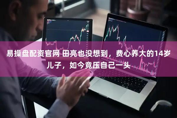 易操盘配资官网 田亮也没想到，费心养大的14岁儿子，如今竟压自己一头