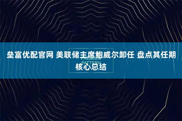 垒富优配官网 美联储主席鲍威尔卸任 盘点其任期核心总结