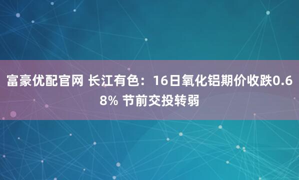 富豪优配官网 长江有色：16日氧化铝期价收跌0.68% 节前交投转弱