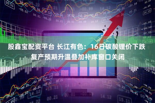 股鑫宝配资平台 长江有色：16日碳酸锂价下跌 复产预期升温叠加补库窗口关闭