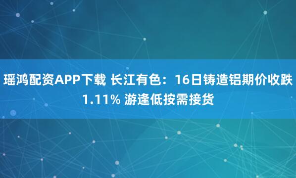 瑶鸿配资APP下载 长江有色：16日铸造铝期价收跌1.11% 游逢低按需接货