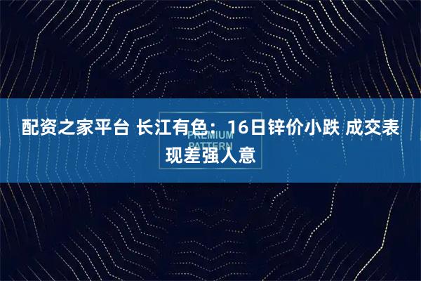 配资之家平台 长江有色：16日锌价小跌 成交表现差强人意